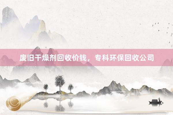 废旧干燥剂回收价钱，专科环保回收公司