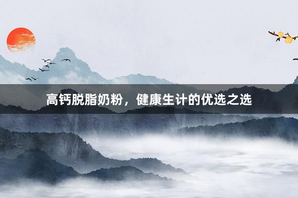 高钙脱脂奶粉，健康生计的优选之选