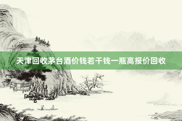 天津回收茅台酒价钱若干钱一瓶高报价回收