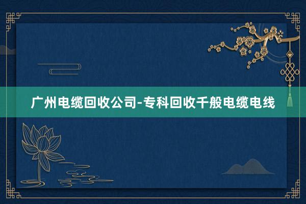 广州电缆回收公司-专科回收千般电缆电线