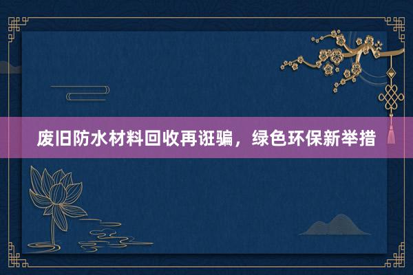 废旧防水材料回收再诳骗，绿色环保新举措