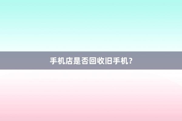 手机店是否回收旧手机？