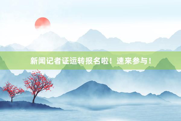 新闻记者证运转报名啦！速来参与！