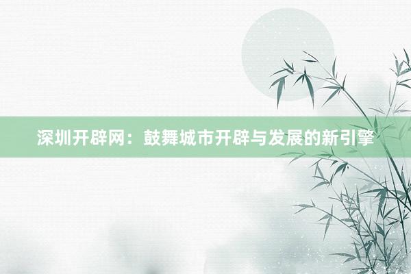 深圳开辟网：鼓舞城市开辟与发展的新引擎