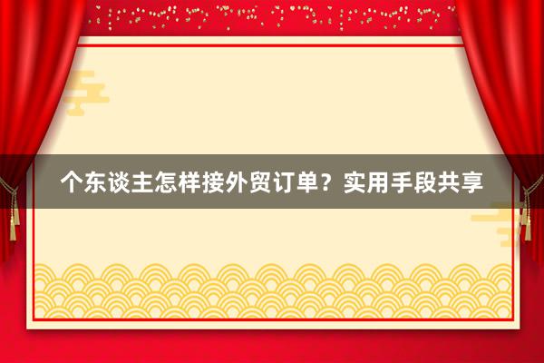 个东谈主怎样接外贸订单？实用手段共享