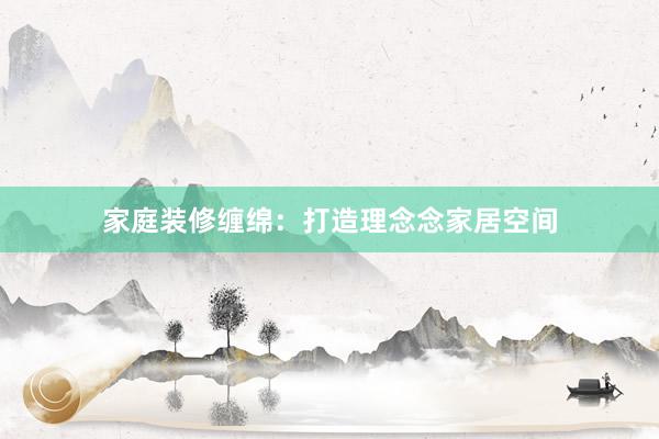 家庭装修缠绵：打造理念念家居空间